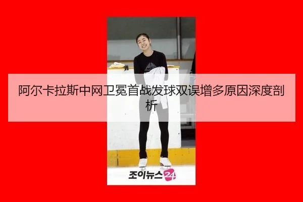 阿尔卡拉斯中网卫冕首战发球双误增多原因深度剖析