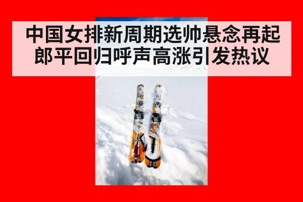 中国女排新周期选帅悬念再起郎平回归呼声高涨引发热议